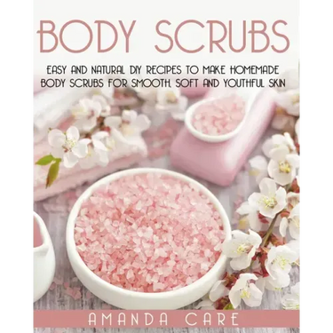 Body Scrubs: Easy And Natural DIY Recipes To Make Homemade Body Scrubs For Smooth, Soft And Youthful Skin