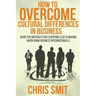 How to Overcome Cultural Differences in Business: Avoid the Mistakes that Everyone Else is Making When Doing Business Internationally