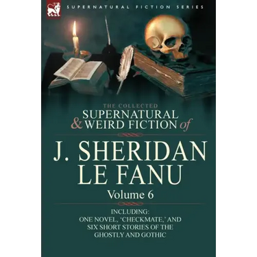 The Collected Supernatural and Weird Fiction of J. Sheridan Le Fanu: Volume 6-Including One Novel, 'Checkmate, ' and Six Short Stories of the Ghostly