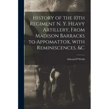 History of the 10th Regiment N. Y. Heavy Artillery, From Madison Barracks to Appomattox, With Reminiscences, &c