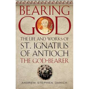 Bearing God: The Life and Works of St. Ignatius of Antioch, the God-Bearer