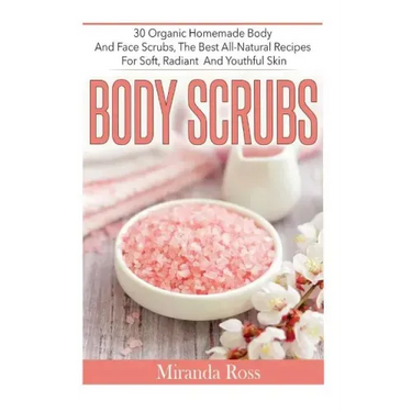 Body Scrubs: 30 Organic Homemade Body And Face Scrubs, The Best All-Natural Recipes For Soft, Radiant And Youthful Skin