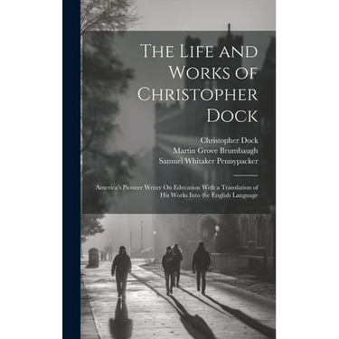 The Life and Works of Christopher Dock: America's Pioneer Writer On Education With a Translation of His Works Into the English Language