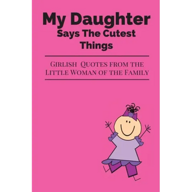 My Daughter Says The Cutest Things: Girlish Quotes From The Little Woman Of The Family