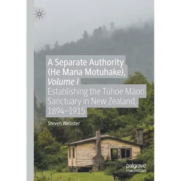 A Separate Authority (He Mana Motuhake), Volume I: Establishing the Tūhoe Māori Sanctuary in New Zealand, 1894-1915
