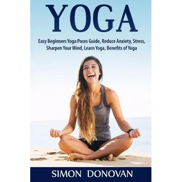 Yoga: Easy Beginners Yoga Poses Guide, Reduce Anxiety, Stress, Sharpen Your Mind, Learn Yoga, Benefits of Yoga