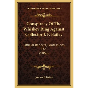 Conspiracy Of The Whiskey Ring Against Collector J. F. Bailey: Official Reports, Confessions, Etc. (1869)