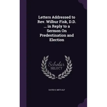 Letters Addressed to Rev. Wilbur Fisk, D.D. ... in Reply to a Sermon On Predestination and Election