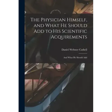 The Physician Himself, and What He Should Add to His Scientific Acquirements: And What He Should Add