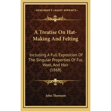 A Treatise on Hat-Making and Felting: Including a Full Exposition of the Singular Properties of Fur, Wool, and Hair (1868)