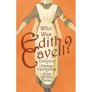 Who was Edith Cavell? A Collection of Essays Celebrating the Great British Nurse