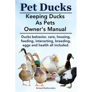 Pet Ducks. Keeping Ducks as Pets Owner's Manual. Ducks Behavior, Care, Housing, Feeding, Interacting, Breeding, Eggs and Health All Included.