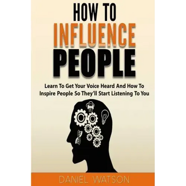 How To Influence People: Learn to get your voice heard and how to inspire people so they'll start listening to you
