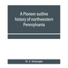 A pioneer outline history of northwestern Pennsylvania; Embracing the counties of Tioga, Potter, McKean, Warren, Crawford, Venango, Forest, Clarion, E