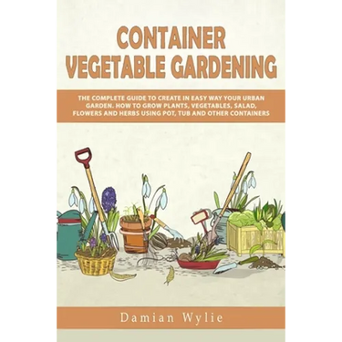 Container Vegetable Gardening: The Complete Guide to Create in Easy Way Your Urban Garden. How to Grow Plants, Vegetables, Salad, Flowers and Herbs U