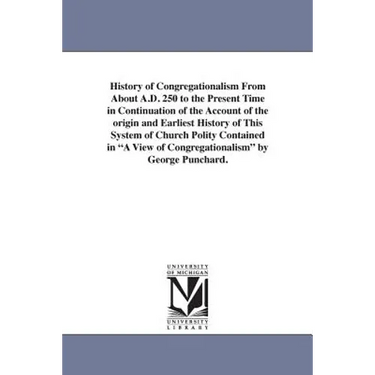 History of Congregationalism From About A.D. 250 to the Present Time in Continuation of the Account of the origin and Earliest History of This System