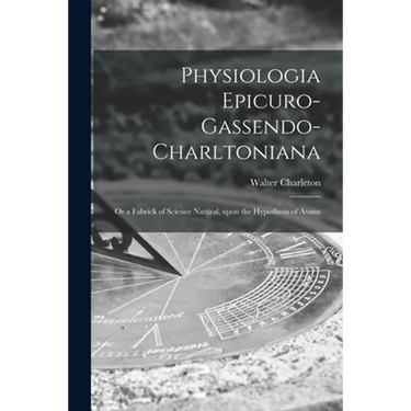 Physiologia Epicuro-Gassendo-Charltoniana: or a Fabrick of Science Natural, Upon the Hypothesis of Atoms
