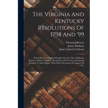 The Virginia And Kentucky Resolutions Of 1798 And '99: With Jefferson's Original Draught Thereof. Also, Madison's Report, Calhoun's Address, Resolutio