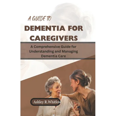 A Guide to Dementia for Caregivers: A Comprehensive Guide for Understanding and Managing Dementia Care