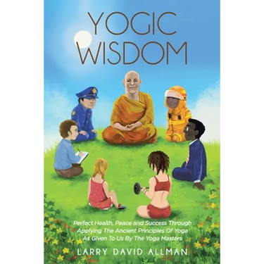 Yogic Wisdom: Perfect Health, Peace and Success through Applying the Ancient Principles of Yoga as Given to Us by the Yoga Masters