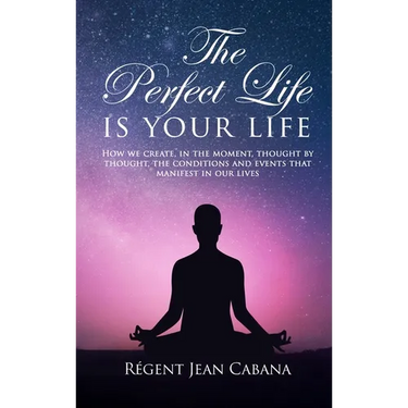 THE PERFECT LIFE Is Your Life: How we create, in the moment, thought by thought, the conditions and events that manifest in our lives