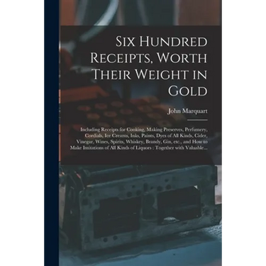 Six Hundred Receipts, Worth Their Weight in Gold: Including Receipts for Cooking, Making Preserves, Perfumery, Cordials, Ice Creams, Inks, Paints, Dye