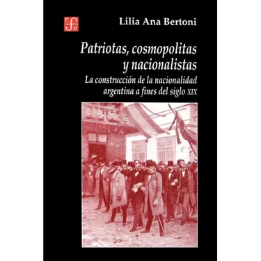 Patriotas, Cosmopolitas y Nacionalistas. La Construccion de La Nacionalidad Argentina a Fines del Siglo XIX