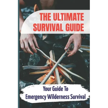 The Ultimate Survival Guide: Your Guide To Emergency Wilderness Survival