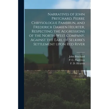 Narratives of John Pritchard, Pierre Chrysologue Pambrun, and Frederick Damien Heurter, Respecting the Aggressions of the North-West Company, Against