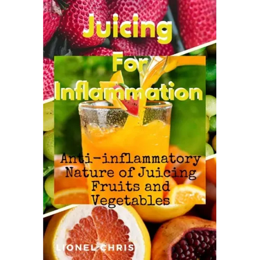Juicing For Inflammation: Anti - Inflammatory Nature of Juicing Fruits and Vegetables