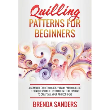 Quilling Patterns For Beginners: A Complete Guide To Quickly Learn Paper Quilling Techniques With Illustrated Pattern Designs To Create All Your Proje