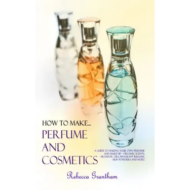 How to Make Perfumes and Cosmetics: A Guide to Making Your Own Perfume and Make up - Organic Scents, Aromatic Oils, Fragrant Balsams, Skin Powders and