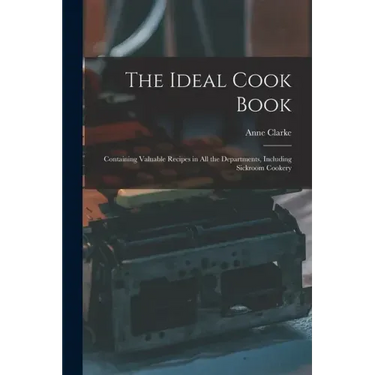The Ideal Cook Book: Containing Valuable Recipes in All the Departments, Including Sickroom Cookery