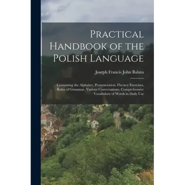 Practical Handbook of the Polish Language: Containing the Alphabet, Pronunciation, Fluency Exercises, Rules of Grammar, Various Conversations, Compreh