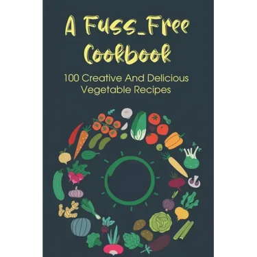 A Fuss-Free Cookbook: 100 Creative And Delicious Vegetable Recipes: Tips For Transitioning To A Vegan Lifestyle