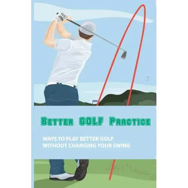 Better Golf Practice: Ways To Play Better Golf Without Changing Your Swing: Steps To Become A Better Golfer