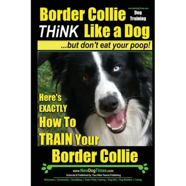 Border Collie Dog Training - Think Like a Dog, But Don't Eat Your Poop!: Here's EXACTLY How To Train Your Border Collie
