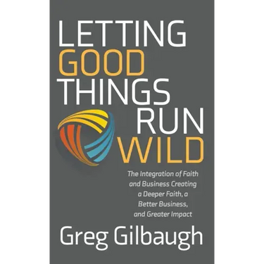 Letting Good Things Run Wild: The Integration of Faith and Business Creating a Deeper Faith, a Better Business, and Greater Impact