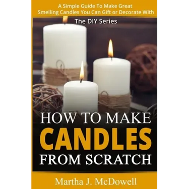 How To Make Candles From Scratch: : A Simple Guide To Make Great Smelling Candle You Can Gift or Decorate With