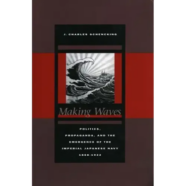 Making Waves: Politics, Propaganda, and the Emergence of the Imperial Japanese Navy, 1868-1922