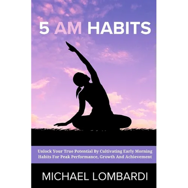5 AM Habits: Unlock Your True Potential By Cultivating Early Morning Habits For Peak Performance, Growth And Achievement