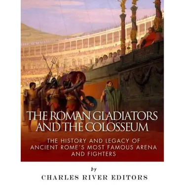 The Roman Gladiators and the Colosseum: The History and Legacy of Ancient Rome's Most Famous Arena and Fighters