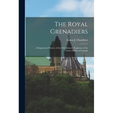 The Royal Grenadiers: A Regimental History of the 10th Infantry Regiment of the Active Militia of Canada