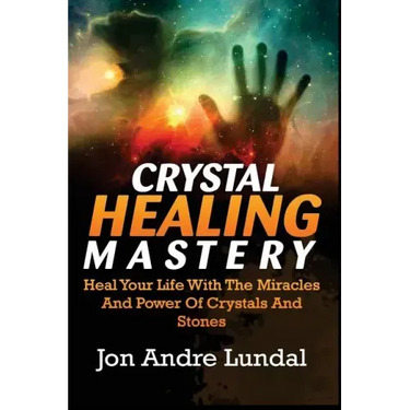 Crystal Healing Mastery: Heal Your Life With The Miracles And Power Of Crystals And Stones