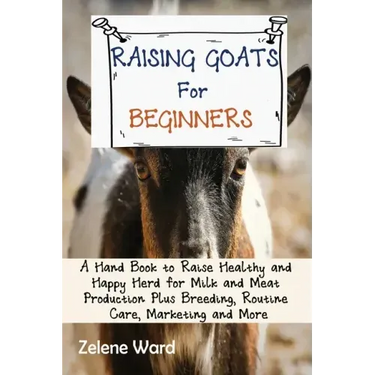 Raising Goats for Beginners: A Hand Book to Raise Healthy and Happy Herd for Milk and Meat Production Plus Breeding, Routine Care, Marketing and More