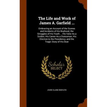 The Life and Work of James A. Garfield ...: Embracing an Account of the Scenes and Incidents of His Boyhood; the Struggles of His Youth ... His Valor