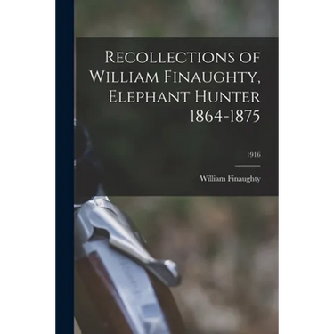 Recollections of William Finaughty, Elephant Hunter 1864-1875; 1916