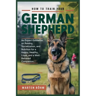 How to Train your German Shepherd: An Expert Guidance on Raising, Socialization, and Nutrition for a Happy, Healthy, Loyal, and a Well - Behaved Compa