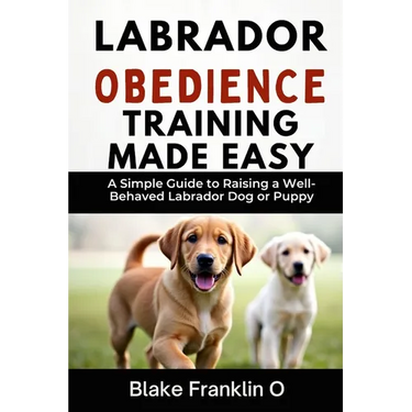 Labrador Obedience Training Made Easy: A Simple Guide To Raising A Well-Behaved Labrador Dog Or Puppy