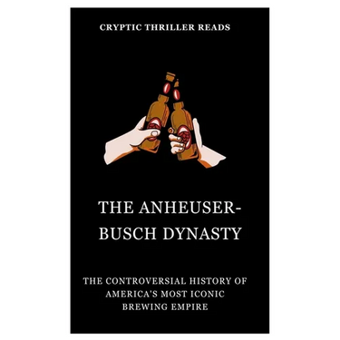 The Anheuser-Busch Dynasty: The Controversial History of America's Most Iconic Brewing Empire